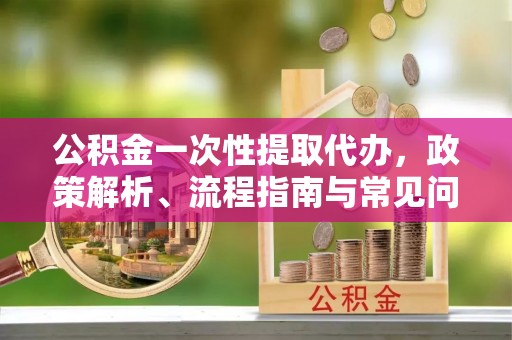 青海公积金一次性提取代办，政策解析、流程指南与常见问题解答