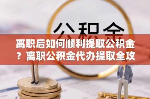 青海离职后如何顺利提取公积金？离职公积金代办提取全攻略
