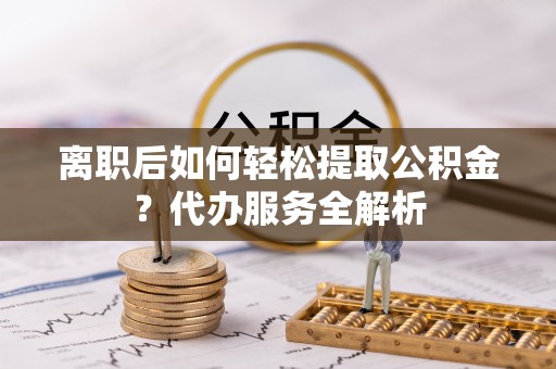 青海离职后如何轻松提取公积金？代办服务全解析