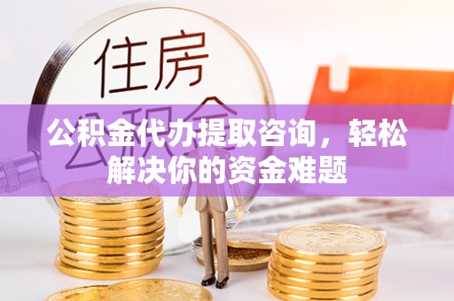 青海公积金代办提取咨询，轻松解决你的资金难题