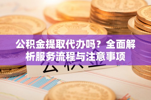 青海公积金提取代办吗？全面解析服务流程与注意事项