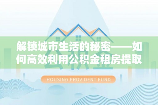 青海解锁城市生活的秘密——如何高效利用公积金租房提取政策优化居住体验