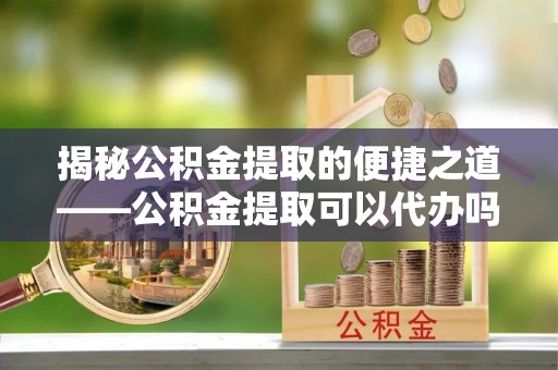 青海揭秘公积金提取的便捷之道——公积金提取可以代办吗？