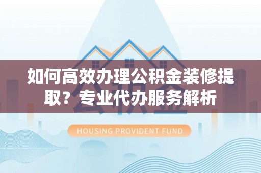 青海如何高效办理公积金装修提取？专业代办服务解析