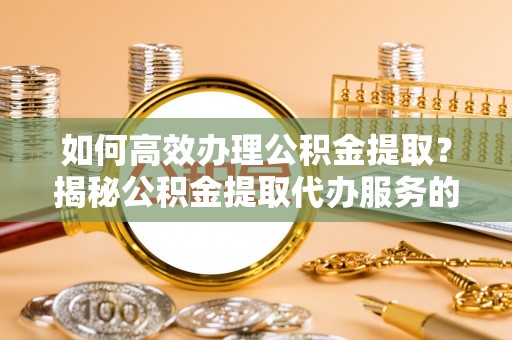 青海如何高效办理公积金提取？揭秘公积金提取代办服务的优势与注意事项