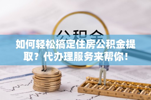 青海如何轻松搞定住房公积金提取？代办理服务来帮你！