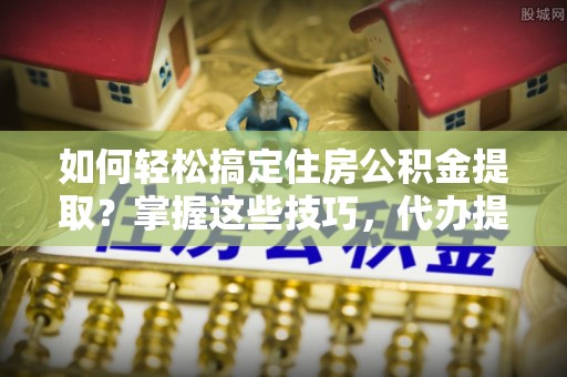 青海如何轻松搞定住房公积金提取？掌握这些技巧，代办提取住房公积金不再难