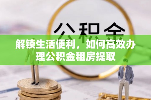 青海解锁生活便利，如何高效办理公积金租房提取