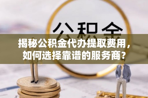 青海揭秘公积金代办提取费用，如何选择靠谱的服务商？