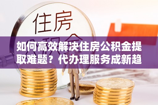 青海如何高效解决住房公积金提取难题？代办理服务成新趋势