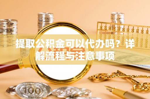 青海提取公积金可以代办吗？详解流程与注意事项