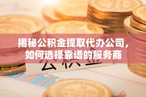 青海揭秘公积金提取代办公司，如何选择靠谱的服务商