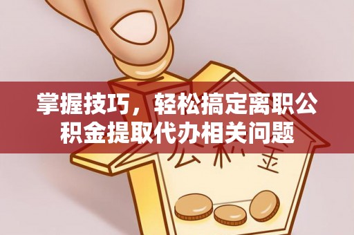 青海掌握技巧，轻松搞定离职公积金提取代办相关问题