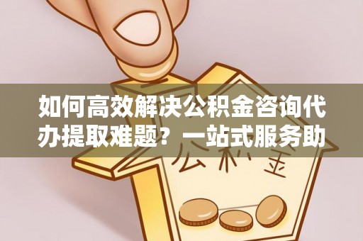 青海如何高效解决公积金咨询代办提取难题？一站式服务助您轻松搞定