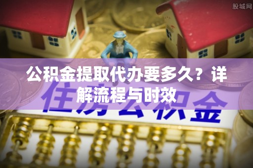 青海公积金提取代办要多久？详解流程与时效