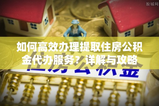 青海如何高效办理提取住房公积金代办服务？详解与攻略