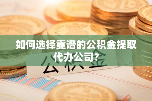 青海如何选择靠谱的公积金提取代办公司？