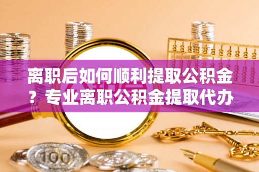 青海离职后如何顺利提取公积金？专业离职公积金提取代办服务指南