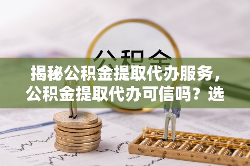 青海揭秘公积金提取代办服务，公积金提取代办可信吗？选择前你需要知道的真相