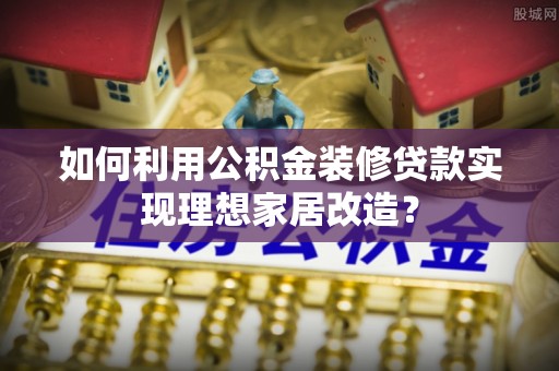 青海如何利用公积金装修贷款实现理想家居改造？