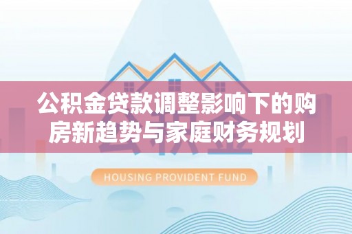 青海公积金贷款调整影响下的购房新趋势与家庭财务规划