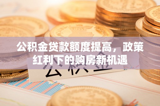 青海公积金贷款额度提高，政策红利下的购房新机遇