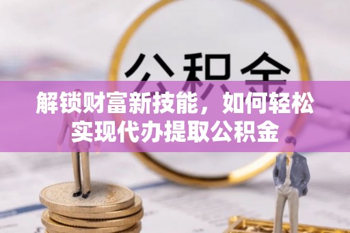 青海解锁财富新技能，如何轻松实现代办提取公积金
