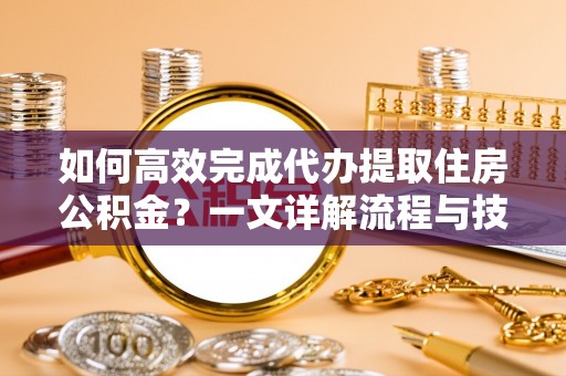 青海如何高效完成代办提取住房公积金？一文详解流程与技巧