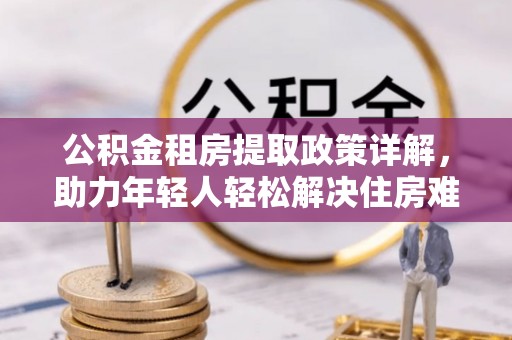青海公积金租房提取政策详解，助力年轻人轻松解决住房难题