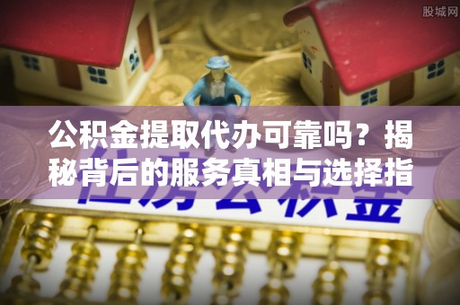 青海公积金提取代办可靠吗？揭秘背后的服务真相与选择指南