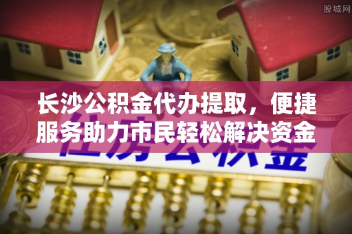 青海长沙公积金代办提取，便捷服务助力市民轻松解决资金需求