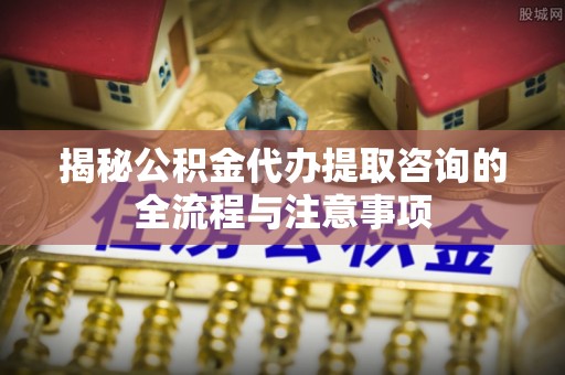 青海揭秘公积金代办提取咨询的全流程与注意事项