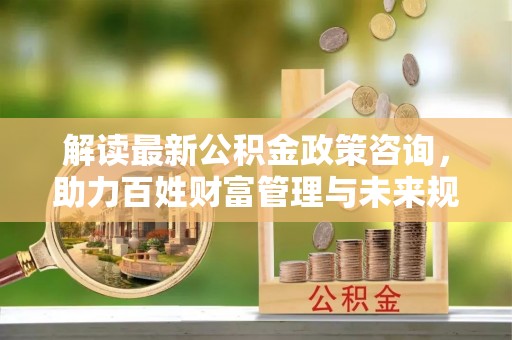 青海解读最新公积金政策咨询，助力百姓财富管理与未来规划