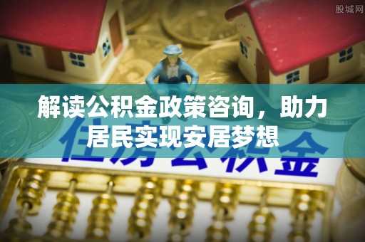 青海解读公积金政策咨询，助力居民实现安居梦想