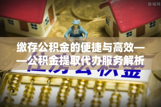 青海缴存公积金的便捷与高效——公积金提取代办服务解析