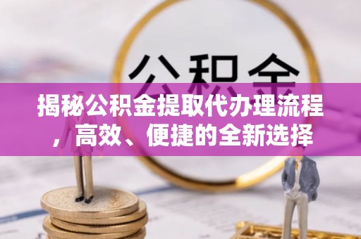 青海揭秘公积金提取代办理流程，高效、便捷的全新选择