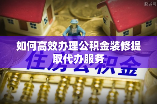 青海如何高效办理公积金装修提取代办服务
