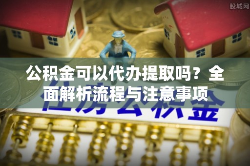 青海公积金可以代办提取吗？全面解析流程与注意事项
