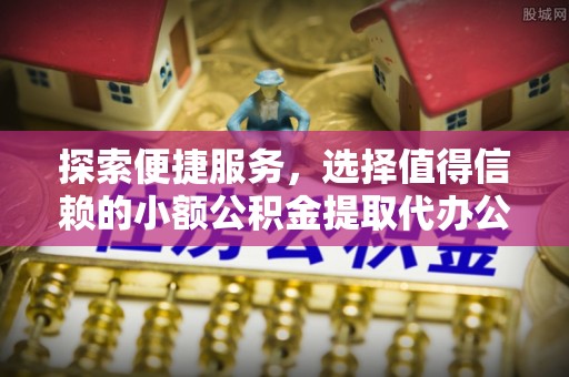 青海探索便捷服务，选择值得信赖的小额公积金提取代办公司