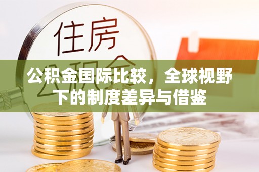 青海公积金国际比较，全球视野下的制度差异与借鉴