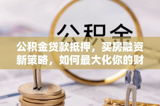 青海公积金贷款抵押，买房融资新策略，如何最大化你的财务自由