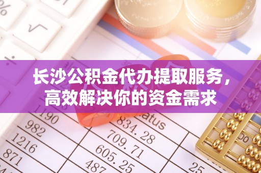 青海长沙公积金代办提取服务，高效解决你的资金需求