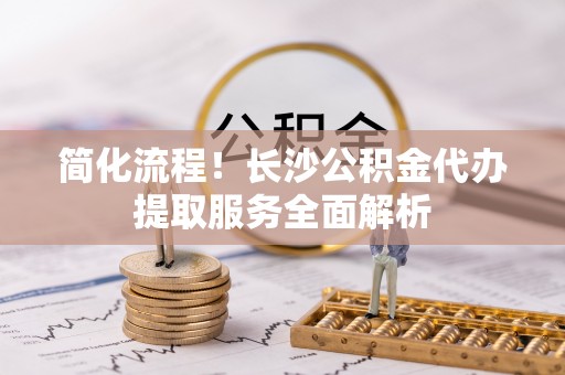 青海简化流程！长沙公积金代办提取服务全面解析