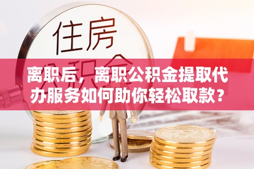 青海离职后，离职公积金提取代办服务如何助你轻松取款？