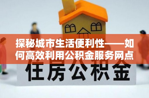 青海探秘城市生活便利性——如何高效利用公积金服务网点查询工具