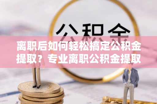 青海离职后如何轻松搞定公积金提取？专业离职公积金提取代办服务来帮你