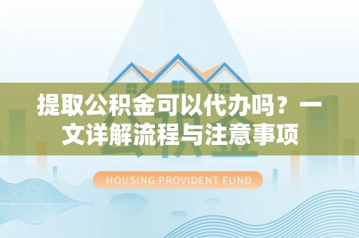 青海提取公积金可以代办吗？一文详解流程与注意事项
