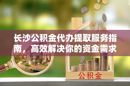 青海长沙公积金代办提取服务指南，高效解决你的资金需求