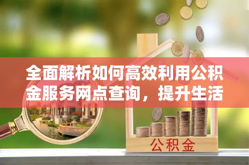 青海全面解析如何高效利用公积金服务网点查询，提升生活便利性