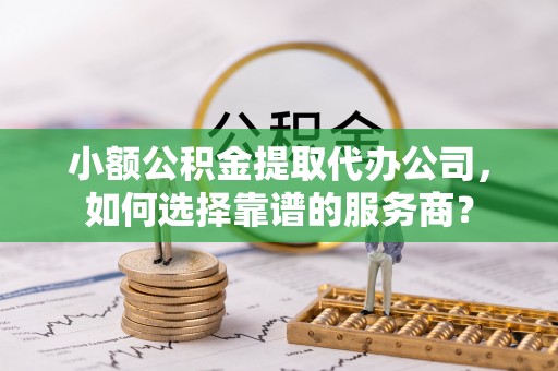 青海小额公积金提取代办公司，如何选择靠谱的服务商？